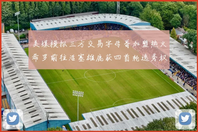 美媒模拟三方交易字母哥加盟热火希罗前往活塞雄鹿获四首轮选秀权与两次互换权