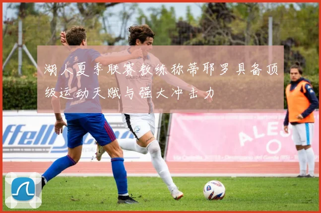 湖人夏季联赛教练称蒂耶罗具备顶级运动天赋与强大冲击力