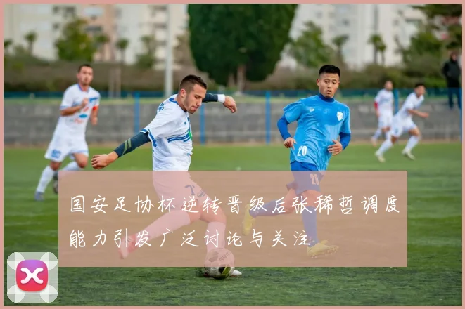 国安足协杯逆转晋级后张稀哲调度能力引发广泛讨论与关注