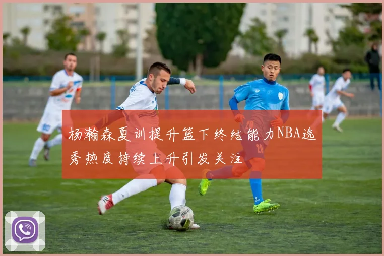 杨瀚森夏训提升篮下终结能力NBA选秀热度持续上升引发关注