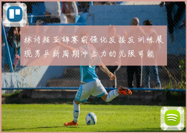 林诗栋亚锦赛前强化发接发训练展现男乒新周期冲击力的无限可能
