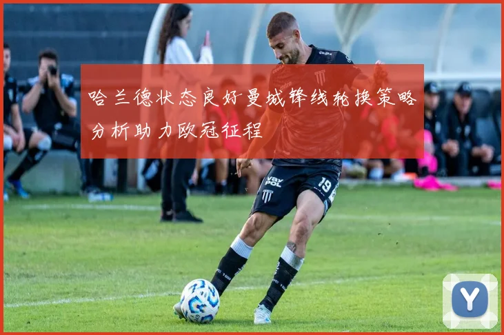 哈兰德状态良好曼城锋线轮换策略分析助力欧冠征程