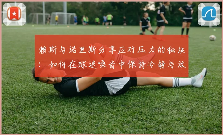 赖斯与诺里斯分享应对压力的秘诀：如何在球迷噪音中保持冷静与放松