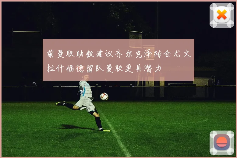 前曼联助教建议齐尔克泽转会尤文拉什福德留队曼联更具潜力