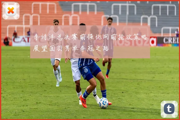 李诗沣总决赛前强化网前抢攻策略展望国羽男单夺冠之路