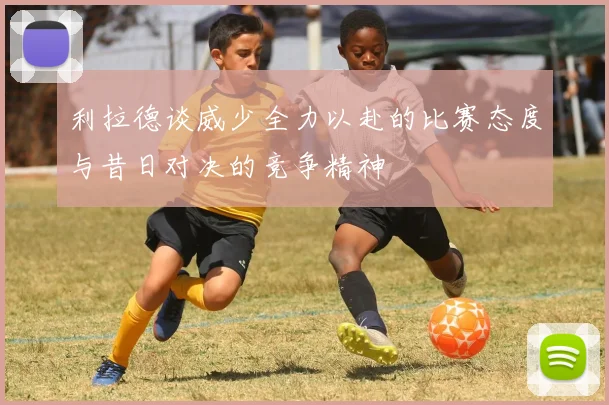 利拉德谈威少全力以赴的比赛态度与昔日对决的竞争精神
