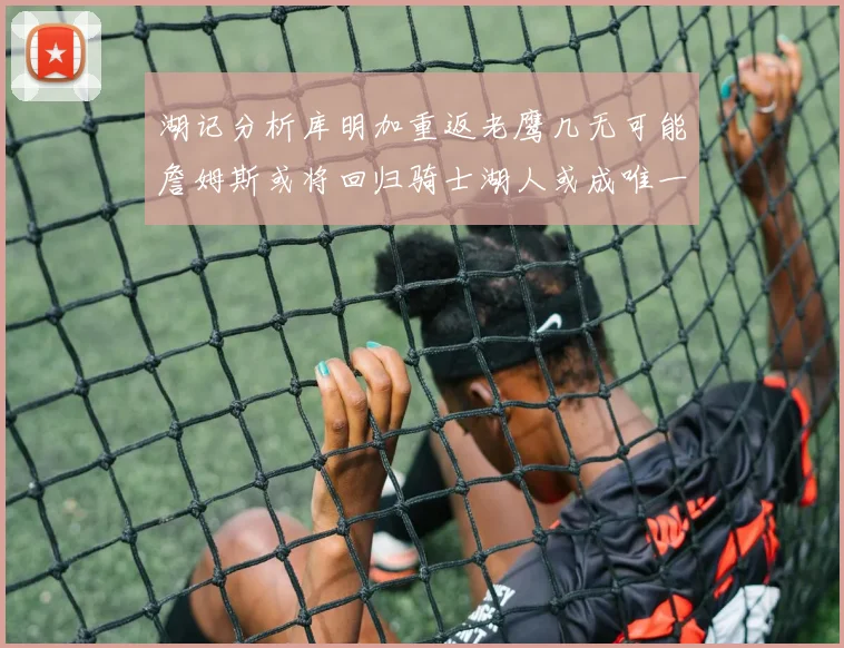 湖记分析库明加重返老鹰几无可能詹姆斯或将回归骑士湖人或成唯一选择