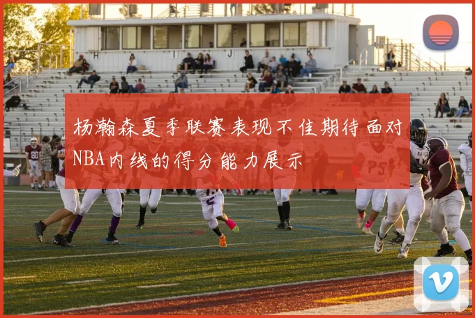 杨瀚森夏季联赛表现不佳期待面对NBA内线的得分能力展示