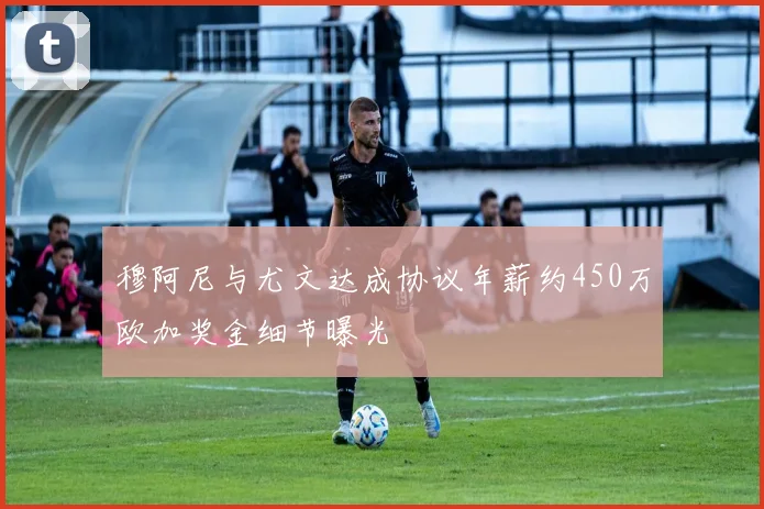 穆阿尼与尤文达成协议年薪约450万欧加奖金细节曝光
