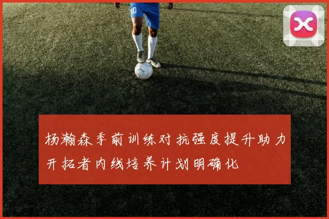 杨瀚森季前训练对抗强度提升助力开拓者内线培养计划明确化